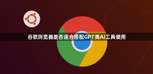 谷歌浏览器是否适合搭配GPT类AI工具使用1