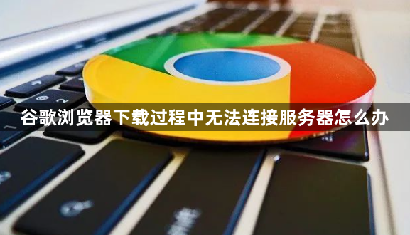 谷歌浏览器下载过程中无法连接服务器怎么办1