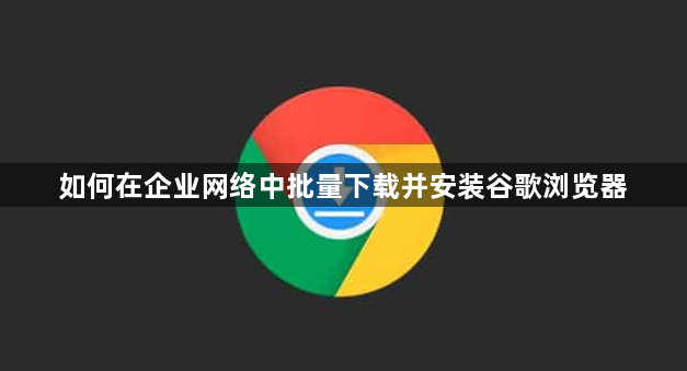 如何在企业网络中批量下载并安装谷歌浏览器1