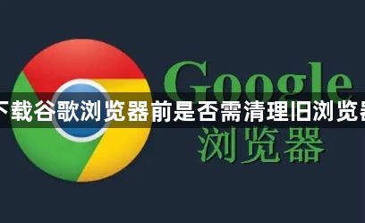 下载谷歌浏览器前是否需清理旧浏览器1