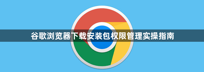 谷歌浏览器下载安装包权限管理实操指南1