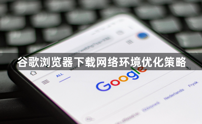 谷歌浏览器下载网络环境优化策略1
