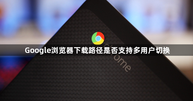 Google浏览器下载路径是否支持多用户切换1