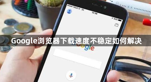 Google浏览器下载速度不稳定如何解决1