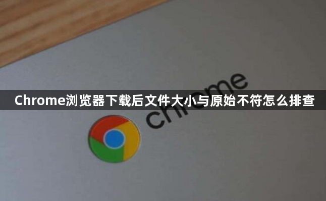 Chrome浏览器下载后文件大小与原始不符怎么排查1