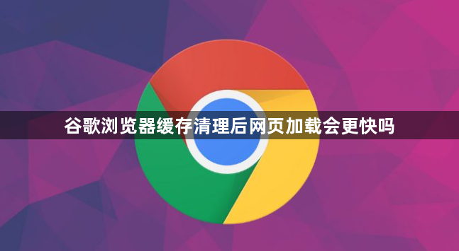 谷歌浏览器缓存清理后网页加载会更快吗1