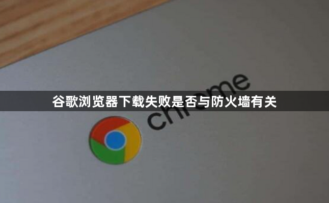 谷歌浏览器下载失败是否与防火墙有关1