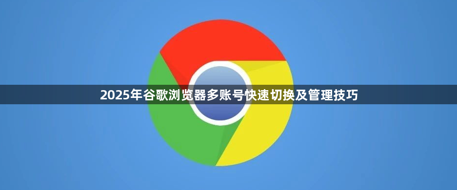 2025年谷歌浏览器多账号快速切换及管理技巧1