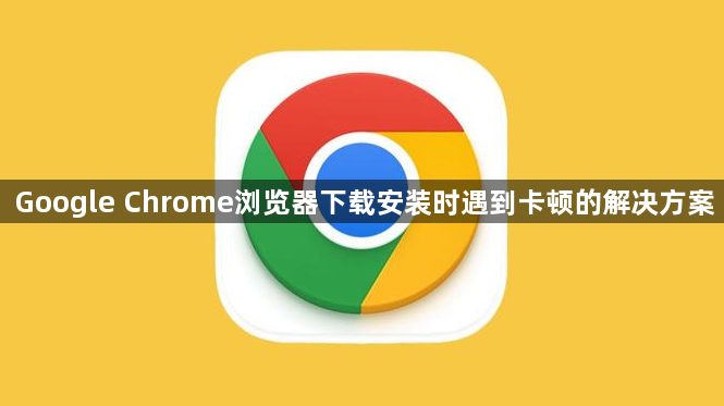 Google Chrome浏览器下载安装时遇到卡顿的解决方案1