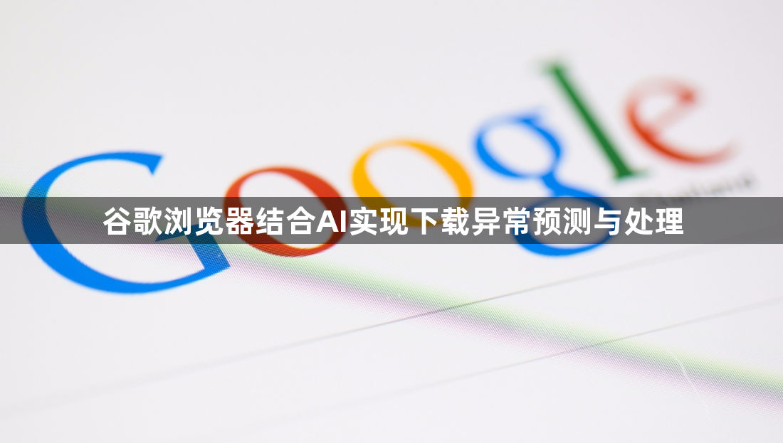 谷歌浏览器结合AI实现下载异常预测与处理1
