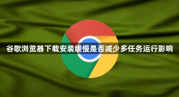 谷歌浏览器下载安装缓慢是否减少多任务运行影响1