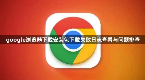 google浏览器下载安装包下载失败日志查看与问题排查1