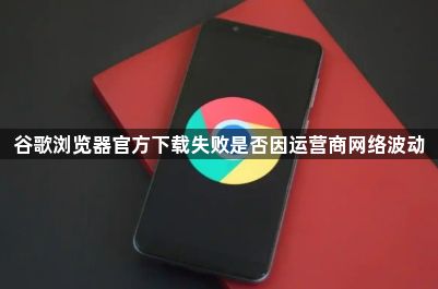 谷歌浏览器官方下载失败是否因运营商网络波动1