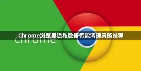 Chrome浏览器隐私数据智能清理策略推荐1