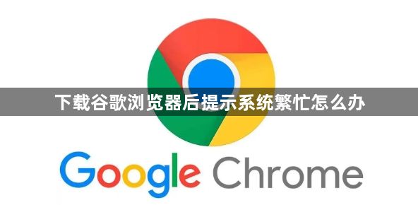 下载谷歌浏览器后提示系统繁忙怎么办1