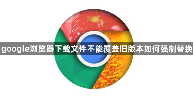 google浏览器下载文件不能覆盖旧版本如何强制替换1