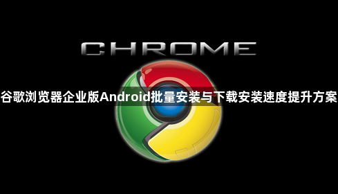 谷歌浏览器企业版Android批量安装与下载安装速度提升方案1